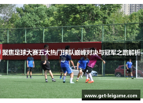 聚焦足球大赛五大热门球队巅峰对决与冠军之路解析