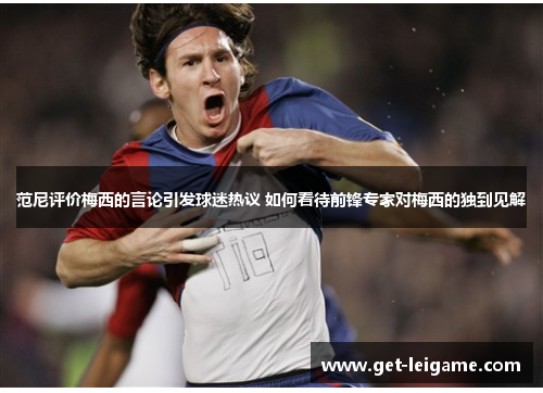 范尼评价梅西的言论引发球迷热议 如何看待前锋专家对梅西的独到见解