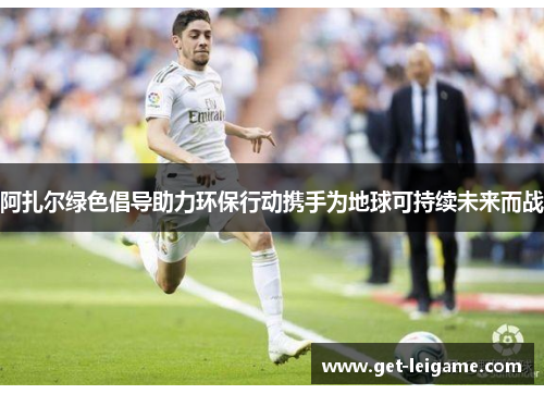 阿扎尔绿色倡导助力环保行动携手为地球可持续未来而战 阿扎尔绿色倡导助力环保行动携手为地球可持续未来而战