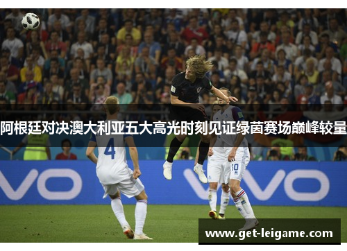 阿根廷对决澳大利亚五大高光时刻见证绿茵赛场巅峰较量