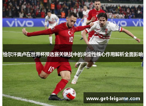恰尔汗奥卢在世界杯预选赛关键战中的决定性核心作用解析全面影响 恰尔汗奥卢在世界杯预选赛关键战中的决定性核心作用解析全面影响