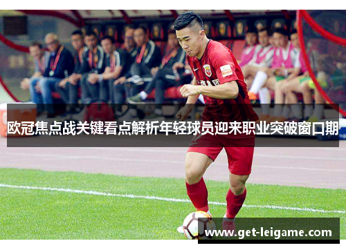 欧冠焦点战关键看点解析年轻球员迎来职业突破窗口期 欧冠焦点战关键看点解析年轻球员迎来职业突破窗口期