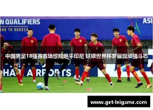 中国男足18强赛客场惊险绝平印尼 延续世界杯梦展现顽强斗志