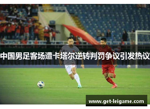 中国男足客场遭卡塔尔逆转判罚争议引发热议 中国男足客场遭卡塔尔逆转判罚争议引发热议