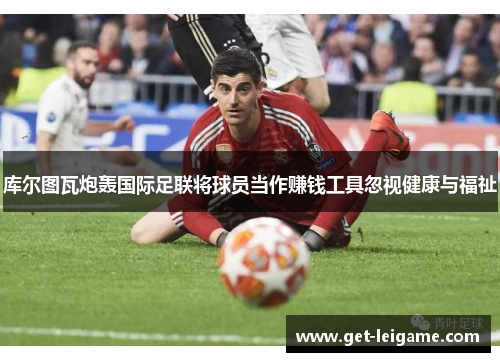 库尔图瓦炮轰国际足联将球员当作赚钱工具忽视健康与福祉 库尔图瓦炮轰国际足联将球员当作赚钱工具忽视健康与福祉