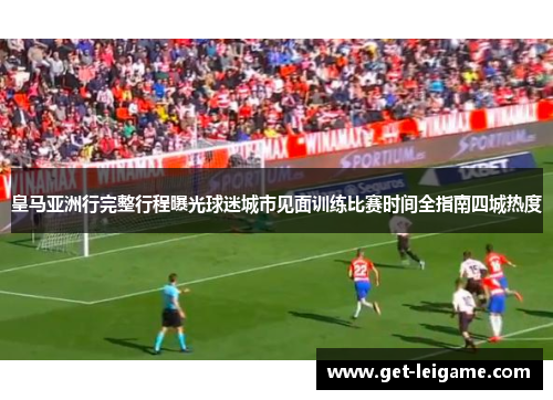 皇马亚洲行完整行程曝光球迷城市见面训练比赛时间全指南四城热度 皇马亚洲行完整行程曝光球迷城市见面训练比赛时间全指南四城热度