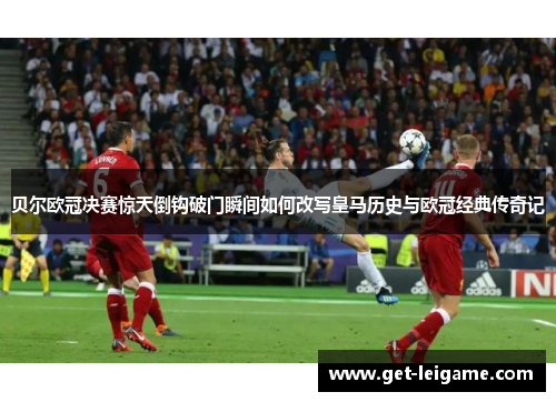 贝尔欧冠决赛惊天倒钩破门瞬间如何改写皇马历史与欧冠经典传奇记 贝尔欧冠决赛惊天倒钩破门瞬间如何改写皇马历史与欧冠经典传奇记